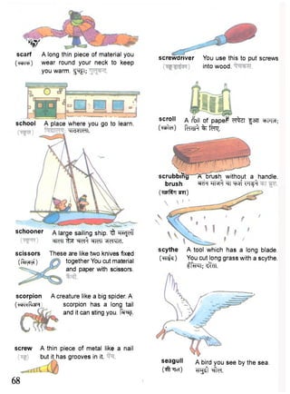 W 
scarf A long thin piece of material you 
(^PTC)) wear round your neck to keep 
you warm. ^Tfl; 
school A place where you go to learn. 
HldVIMI. 
schooner a large sailing ship. ^ "R^Jcff 
WTT fT35T ^ t f cfMT *1d4)d. 
scissors 
(l^yTyf) 
scorpion 
(WRfrjR 
These are like two knives fixed 
together You cut material 
and paper with scissors. 
A creature like a big spider. A 
scorpion has a long tail 
and it can sting you. f ^ J . 
screw A thin piece of metal like a nail 
but it has grooves in it. 
68 
screwdriver You use this to put screws 
into wood. 
scroll A foil of papeP f37T WFT; 
(rafter) ftnstf % t ^ . 
scrubbing 7C"Erush without a handle, 
brush "TTR^r ^ T7 !^ 
(wf^T ?r?i) 
 ' 
scythe A tool which has a long blade. 
(TFT^) YOU cut long grass with a scythe. 
tf^TT; ^TT. 
seagull A bird you see by the sea. 
(^Ticr) ^rgsft^ffa. 
 