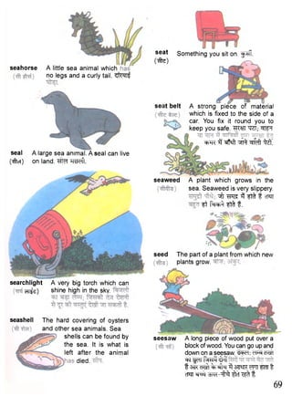 seed The part of a plant from which new 
plants grow. 
seahorse A little sea animal which 
no legs and a curly tail, ^ i w f 
seal 
(#cT) 
A large sea animal. A seal can live 
on land. HtScfl. 
searchlight A very big torch which can 
cn^s) shine high in the sky. 
seashell The hard covering of oysters 
and other sea animals. Sea 
shells can be found by 
the sea. It is what is 
left after the animal 
died. 
seaweed A plant which grows in the 
sea. Seaweed is very slippery. 
^ t 3 f f t f cTSTT ft fft t. 
seat 
Cto) 
Something you sit on. f ^ f f. 
seat belt A strong piece of material 
which is fixed to the side of a 
car. You fix it round you to 
keep you safe. TO; ^ 
^TC ^ ^feft M 
seesaw A long piece of wood put over a 
block of wood. You can go up and 
down on a seesaw. d<sd 
^F ^cril fa^-ii 13M cT^T 3 3miR WW ftffl t 
cM WR-il^r tlrf f. 
69 
 