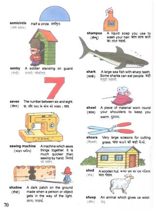 semicircle 
Half a circle. •artf^rT. 
sentry A soldier standing on guard. 
shampoo A liquid soap you use to 
(fjrjjJ wash your hair. M ^T^ 
"^T cRcT "cr^Tsf. 
shark A large sea fish with sharp teeth, 
(rmfc) Some sharks can eat people. ^ 
seven The number between six and eight. 
0&R) WIT : m 
sewing machine 
(•RTtfT TjVPn) 
A machine which sews 
things together. It is 
much quicker than 
sewing by hand. f^Tlf 
70 
shadow A dark patch on the ground 
(ft^t) made when a person or object 
gets in the way of the light. 
^RTT; W i t 
shawl A piece of material worn round 
(Tira) your shoulders to keep you 
warm. ^n<ni. 
shears Very large scissors for cutting 
grass. INI. 
shed A wooden hut. W ^FT t ^ t H'fcldl 
"RM ifRFT. 
sheep An animal which gives us wool. 
 