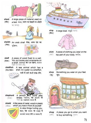 sheet A large piece of material used on 
(tfte) a bed. ^n^;'WT^R'fWT^^T s^fe^ 
sheikh 
Otos) 
An arab chief. ^Rf; ^T 
TjfmT. 
shelf A piece of wood fixed to a wall. 
( i m ) You put books and ornaments on 
a shelf. 3TcTTRt ^T T<!°F WTT; TTPTR 
shellfish A sea animal which has a 
(ftcf shell. An oyster is a shellfish. 
Tfpft 3 -^Teft "WI-TflH. 
, Ht> 
shepherd A person ^ h T l o o k s after 
sheep. 'l-^R^I; STT^ft ^ff 
w •WsMldl W T t. 
shield Aflat piece of metal, wood or plastic 
which you hold in front of yourself 
to stop things hurting you. 
^lef; ^ oTSlf 3 
STN^t TT ^TIcTT t . 
shirt 
A large boat, ^gsft 
A piece of clothing you wear on the 
top part of your body. ^HI.^I. 
shoe Something you wear on your feet. 
(il) ^TT. 
shop A place you go to when you want 
to buy something. 
71 
ship 
(ftm) 
 