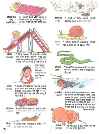 sleeping A warm bag^yStTsleep in 
bag when you go camping. 
( ^ [ f r l t q ) "SMI "51M 
l -WV- <IXV' H^L kj 
slide A long piece of smooth metal 
(TcTT^) 
you can slide down. First you 
have to climb a ladder. 
3f?Tcn fstf'z IcTTf^ 3 WU f^RRl 
cT^^fjRT 
iM'grcr 
cR^fWef 
sling 
(f^Fl) 
A piece of material you tie round 
your arm and neck if you have 
broken your arm. ^T "ret 
cfrt F^ST ""R ^ sffi^ ^ 
«ff*ft "^TTcft ' 
slipper A soft shoe worn in the house. 
^TT. 
s ' u 9 A large snail without a shell. 
74 
smoke A kind of dirty cloud which 
( • ^P) comes from a fire. 
A small garden creature which 
has a shell on its back. "srfaT. 
snake A long thin creature with no legs. 
(•Fto?) Not all snakes are dangerous. 
# 7 ; ^ f . 
snorkel A tube which you use if you want 
(>HicfeeO to swim underwater. One end 
goes in your mouth and the 
other stays above the water. "^Ht 
% IfflcF ^ cflcft 
I^RT^T WT % W ^ 
3 WIT ^IcTT t CT«TT ^RT W % ^ R 
f ^ f T ^ t m t . 
snout 
(•Hi^e) 
The nose of a pig. ^t 
=FT f 377 m 
 