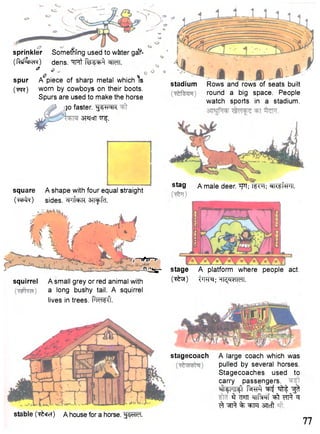 sprinkler Something used to w&ter gaY- 
( f W ^ a) dens. ^TRt fe^c^ WTT. & 
O M 
spur A piece of sharp metal which is 
(TPTC) worn by cowboys on their boots. 
Spurs are used to make the horse 
30 faster. ^J^Nk 
•srajorr TT^. 
stadium Rows and rows of seats built 
round a big space. People 
watch sports in a stadium. 
square A shape with four equal straight 
( w f o ) sides. C|J|Uk sn^fcT. 
- 
stag a male deer. w fw 
,—TfTT-r 
-fi^sr- stage A platform where people act. 
squirrel A small grey or red animal with tW^^TCTM. 
a long bushy tail. A squirrel 
lives in trees. PicisO. 
stagecoach A large coach which was 
pulled by several horses. 
Stagecoaches used to 
carry passengers. 
MI4H114I t ^ r f f ^ ^frt ^ 
§ ^T«TT ^rrf^RTt ^ t ^ ^ 
^ ^ % ^FFf STIcft 
stable (T^efcT) A house for a horse. fsSTIeT. 
77 
 