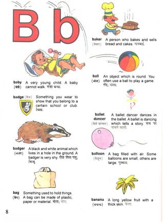 baby 
(•^ft) 
A very young child. A baby 
cannot walk. T ^ I ®r^fT. 
badge Something you wear to 
show that you belong to a 
certain school or club. 
fsfM. 
badger A black and white animal which 
(sTvsr) lives in a hole in the ground. A 
badger is very shy. f t e "q^; 
f^sj. 
bag Something used to hold things. 
(%ti) A bag can be made of plastic, 
paper or material. sfcfT; 
baker A person who bakes and sells 
bread and cakes. -im®ii£ 
ball An object which is round. You 
(«fra) often use a ball to play a game. 
ifc; 7TtcTF. 
ballet 
dancer 
if r 5 Y 
A ballet dancer dances in 
the ballet. A ballet is dancing 
which tells a story. "^R 
balloon A bag filled with air. Some 
balloons are small, others are 
large. "^pTRI. 
banana A long yellow fruit with a 
( c r r t ) thick skin. 
8 
 