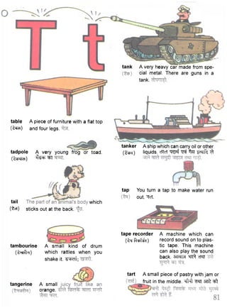 tape recorder A machine which can 
( tq Rchfi'O record sound on to plas-tic 
tape. This machine 
can also play the sound 
back. 3TFTFT "HT^ cf^FT 
table A piece of furniture with a flat top 
(t^cf) and four legs. 
tadpole A very young frog or toad, 
(tsqtcf) ^ ^ ^ 
tail 
(to.) 
which 
sticks out at the back. 
tambourine 
( t ^ T ) 
A small kind of drum 
which rattles when you 
shake it. ^ w t ; 
tank A very heavy car made from spe-cial 
metal. There are guns in a 
tank. 
tanker 
(pm) 
A ship which can carry oil or other 
liquids. cRcT w J % ^ n f c ^ 
tap You turn a tap to make water run 
out. ^ToT. 
tangerine A small 
orange. 
tart A small piece of pastry with jam or 
fruit in the middle. ^t 
 