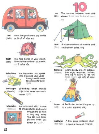 taxi A car that you have to pay to ride 
(tcRfl) in. ^ ^K. 
ten The number between nine and 
("^T) eleven. 
tent A house made out of material and 
kept up with poles. cP^ 
teeth The hard bones in your mouth. 
(£[sj) You can bite food with your teeth. 
^ 3TfSfcFT ^tcf. 
telephone 
telescope 
'tfcTWfa) 
television 
An instrument you speak 
into. It carries your voice 
through electric wires 
to someone far away. 
Something which makes 
objects far away look much 
nearer. 
An instrument which is able 
to bring pictures and sound 
through the air from 
a long way away. 
You can see these 
pictures when you 
switch on. 
tentacle A long bendy arm. An octopus 
has eight tentacles. FTm^i; 
fsrrr tte % m M ^T qFT 
*Ft STTfc ^ SiTRcfT 
tepee A Red Indian tent which goes up 
to a point. cT^. 
test tube A thin glass container which 
is open at one end. H«sn<ril. 
82 
 