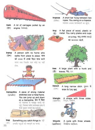 trapeze A short bar hung between two 
ropes. You swing on a trapeze. 
train A lot of carriages pulled by an 
(t5*) engine. cPTT5t. 
tramp A person with no home who 
( I f r ) walks from place to place. ^FT 
"^t cTeTRT 3 cTRt ^cT W ^ ^ 
tray A flat 
( t ) metal. 
piece of wood, plastic or 
You carry plates and cups 
on a tray. mcj sts-m eT^t 
^FT STTofl". 
trap Something you catch things in. 
tree A large plant with a trunk and 
( $ ) leaves, "fe; 
trench a long narrow ditch. ^FFT $ 
^en^ % fcTo; . ^ ^ ^ 
triangle A shape with three sides. 
tricycle A cycle with three wheels. 
(gsRi^d) finf^rr -Hi^d. 
trampoline A piece of strong material 
(t^Tc^R) stretched over a metal frame. 
You can jump up and down 
on a trampoline. i^T %PT 
 