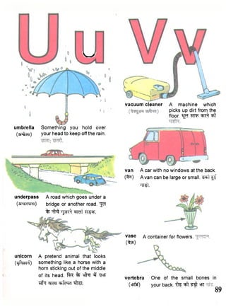 V ^ / 
umbrella Something you hold over 
(sntcn) your head to keep off the rain. 
underpass A road which goes under a 
(a-^MhH) bridge or another road. "J^T 
% TJjinft W f t ^PF. 
unicorn A pretend animal that looks 
(<jPitbM) something like a horse with a 
horn sticking out of the middle 
of its head. ftR % sfto 3 "QcF 
"flf7! cfMT cbfcrMd "^frS! 
vacuum cleaner A machine which 
picks up dirt from the 
floor, sj^r ^t 
van A car with no windows at the back, 
(to) A van can be large or small. ^ F t f f 
W t 
vase A container for flowers. 
(to!) 
vertebra One of the small bones in 
(cr^sf) your back, f te ^ =FT 
89 
 
