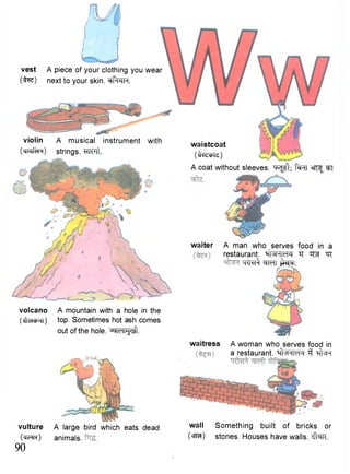 volcano A mountain with a hole in the 
(JlHcbHl) top. Sometimes hot ash comes 
out of the hole, ^ i c i i ^ l . 
waiter A man who serves food in a 
restaurant. Tf "^R 
- q r i ^ w t ^cF. 
violin A musical instrument with 
(<jTqicR) Strings. WTt. 
waistcoat 
(t^cpte) 
A coat without sleeves. ^FKJ^; f^RT sfT^^T 
vulture 
(WtR) 90 
A large bird which eats dead 
animals. 
waitress A woman who serves food in 
a restaurant. ^Whm-4 3 ^ R 
wall Something built of bricks or 
(<rra) stones. Houses have walls. cffaR. 
vest A piece of your clothing you wear 
(faz) next to your skin. sff^TH. 
 