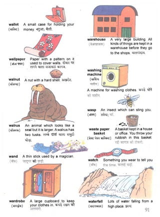 wallet 
(cnfacT) 
wallpaper 
(cfict ^fa^) 
walnut A nut with a hard shell, smfe. 
(clTcHHri) 
walrus 
(cffeRTt) 
A small case for holding your 
money. ®rg3TT; ^ f t . 
Paper with a pattern on it 
used to cover walls. ^faTC ^TC 
wfi tMMdl W R . 
An animal which looks like a 
seal but it is larger. A walrus has 
two tusks, w ^ ^mf ^mt ^rgsft 
•^tei. - »• 
wand A thin stick used by a magician. 
warehouse A very large building. All 
kinds of things are kept in a 
warehouse before they go 
to the shops. WFTkm. 
washing 
machine 
(cTlf^FT 
A machine for washing clothes, ^ 
wasp An insect which can sting you. 
(cTFFqr) cft^ri; 
• O J 
waste paper A basket kept in a house 
basket or office. You throw your 
(frrefrre *nR-che) rubbish in this basket. 
-eft watch Something you wear to tell you 
wardrobe A large cupboard to keep waterfall Lots of water falling from a 
( c n ^ ) your clothes in. ^ f t w t ^ t (cn^wra) high place. W l . 
 