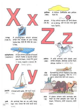 x-ray A photograph which shows 
( t t c p k - ^ ) what the inside of your body 
looks like, "mft % ^T "Q^RT-Xftt. 
xylophone A row of thin pieces of wood 
(vdijciUfrH) which make a sound when 
you hit them. <n=b«1 % "js^rf 
®fRT; ehlKdi^l ( ^<rlcKJl 3 
yacht A boat with sails. cfcT "^ref^ W f t 
yak An animal like an ox with long 
hair. fcISRT ^T cT^ ^Teff ^TeTT 
yellow A colour. Daffodils are yellow, 
( ^ r t ) ""TtcTT iTT. 
0 
yo-yo A toy which spins up and down 
(ift—ift) on a string. ^f ^T^ 
clTcTr f W h l . 
zebra A wild animal with black and 
(Titer) white stripes. Zebras come from 
Africa, a r s ta 
AOO^ 
zip Something which fastens two bits 
(fvN) of material together. sfcfT "9T 
f^Ff smcTT =FT ^qoh<u|. 
zoo A place where wild animals are 
(vsjj kept so that people can look at 
them. fafeW; "SFTt ^WlcW; w i t 
^JH. 
 