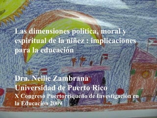 Las dimensiones política, moral y espiritual de la niñez : implicaciones para la educación Dra. Nellie Zambrana Universidad de Puerto Rico X Congreso Puertorriqueño de Investigación en la Educación 2009 dra. zambrana  2009 
