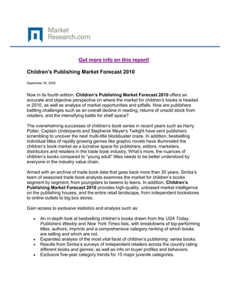 Get more info on this report!

Children's Publishing Market Forecast 2010

September 30, 2009


Now in its fourth edition, Children’s Publishing Market Forecast 2010 offers an
accurate and objective perspective on where the market for children‟s books is headed
in 2010, as well as analysis of market opportunities and pitfalls. How are publishers
battling challenges such as an overall decline in reading, returns of unsold stock from
retailers, and the intensifying battle for shelf space?

The overwhelming successes of children‟s book series in recent years such as Harry
Potter, Captain Underpants and Stephenie Meyer‟s Twilight have sent publishers
scrambling to uncover the next multi-title blockbuster craze. In addition, bestselling
individual titles of rapidly growing genres like graphic novels have illuminated the
children‟s book market as a lucrative space for publishers, editors, marketers,
distributors and retailers in the trade book industry. What‟s more, the nuances of
children‟s books compared to “young adult” titles needs to be better understood by
everyone in the industry value chain.

Armed with an archive of trade book data that goes back more than 30 years, Simba‟s
team of seasoned trade book analysts examines the market for children‟s books
segment by segment, from youngsters to tweens to teens. In addition, Children’s
Publishing Market Forecast 2010 provides high-quality, unbiased market intelligence
on the publishing houses, and the entire retail landscape, from independent bookstores
to online outlets to big box stores.

Gain access to exclusive statistics and analysis such as:

        An in-depth look at bestselling children‟s books drawn from the USA Today,
        Publishers Weekly and New York Times lists, with breakdowns of top-performing
        titles, authors, imprints and a comprehensive category ranking of which books
        are selling and which are not.
        Expanded analysis of the most vital facet of children‟s publishing: series books.
        Results from Simba‟s surveys of independent retailers across the country rating
        different books and genres; as well as info on buyer profiles and behaviors.
        Exclusive five-year category trends for 15 major juvenile categories.
 