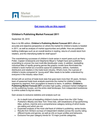 Get more info on this report!


Children's Publishing Market Forecast 2011
September 30, 2010

Now in its fifth edition, Children’s Publishing Market Forecast 2011 offers an
accurate and objective perspective on where the market for children’s books is headed
in 2011, as well as analysis of market opportunities and pitfalls. How are publishers
battling challenges such as an overall decline in reading, returns of unsold stock from
retailers, and the intensifying battle for shelf space?

The overwhelming successes of children’s book series in recent years such as Harry
Potter, Captain Underpants and Stephenie Meyer’s Twilight have sent publishers
scrambling to uncover the next multi-title blockbuster craze. In addition, bestselling
individual titles of rapidly growing genres like graphic novels have illuminated the
children’s book market as a lucrative space for publishers, editors, marketers,
distributors and retailers in the trade book industry. What’s more, the nuances of
children’s books compared to “young adult” titles needs to be better understood by
everyone in the industry value chain.

Armed with an archive of trade book data that goes back more than 30 years, Simba’s
team of seasoned trade book analysts examines the market for children’s books
segment by segment, from youngsters to tweens to teens. In addition, Children’s
Publishing Market Forecast 2011 provides high-quality, unbiased market intelligence
on the publishing houses, and the entire retail landscape, from independent bookstores
to online outlets to big box stores.

Gain access to exclusive statistics and analysis such as:

      An in-depth look at bestselling children’s books drawn from the USA Today,
      Publishers Weekly and New York Times lists, with breakdowns of top-performing
      titles, authors, imprints and a comprehensive category ranking of which books
      are selling and which are not.
      Expanded analysis of the most vital facet of children’s publishing: series books.
      Results from Simba’s surveys of independent retailers across the country rating
      different books and genres; as well as info on buyer profiles and behaviors.
      Exclusive five-year category trends for 15 major juvenile categories.
 