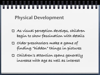 Physical Development

As visual perception develops, children
begin to show fascination with details
Older preschoolers make a game of
finding “hidden” things in pictures
Children’s attention spans generally
increase with age as well as interest
 