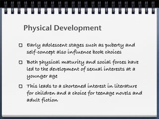 Physical Development

Early adolescent stages such as puberty and
self-concept also influence book choices
Both physical maturity and social forces have
led to the development of sexual interests at a
younger age
This leads to a shortened interest in literature
for children and a choice for teenage novels and
adult fiction
 