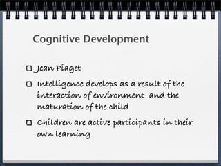 Cognitive Development

Jean Piaget
Intelligence develops as a result of the
interaction of environment and the
maturation of the child
Children are active participants in their
own learning
 