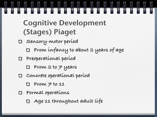 Cognitive Development
(Stages) Piaget
Sensory-motor period
   From infancy to about 2 years of age
Preoperational period
   From 2 to 7 years
Concrete operational period
   From 7 to 11
Formal operations
   Age 11 throughout adult life
 