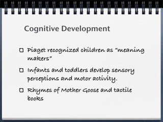 Cognitive Development

Piaget recognized children as “meaning
makers”
Infants and toddlers develop sensory
perceptions and motor activity.
Rhymes of Mother Goose and tactile
books
 