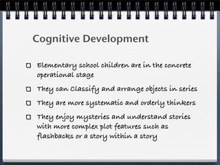 Cognitive Development

Elementary school children are in the concrete
operational stage
They can Classify and arrange objects in series
They are more systematic and orderly thinkers
They enjoy mysteries and understand stories
with more complex plot features such as
flashbacks or a story within a story
 