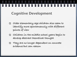 Cognitive Development

Older elementary-age children also seem to
identify more spontaneously with different
points of view
Children in the middle-school years begin to
develop abstract theoretical thought
They are no longer dependent on concrete
evidence but can reason
 