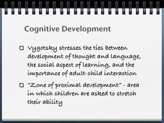 Cognitive Development

Vygotsky stresses the ties between
development of thought and language,
the social aspect of learning, and the
importance of adult-child interaction
“Zone of proximal development” - area
in which children are asked to stretch
their ability
 