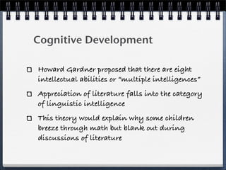 Cognitive Development

Howard Gardner proposed that there are eight
intellectual abilities or “multiple intelligences”
Appreciation of literature falls into the category
of linguistic intelligence
This theory would explain why some children
breeze through math but blank out during
discussions of literature
 