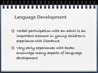 Language Development

Verbal participation with an adult is an
important element in young children’s
experience with literature
Very early experiences with books
encourage many aspects of language
development
 