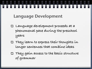 Language Development

Language development proceeds at a
phenomenal pace during the preschool
years
They learn to express their thoughts in
longer sentences that combine ideas
They gain access to the basic structure
of grammar
 