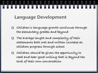 Language Development

Children’s language growth continues through
the elementary grades and beyond
The average length and complexity of their
statements both oral and written increase as
children progress through school
Children should be given the opportunity to
read and hear good writing that is beyond the
level of their own conversation
 