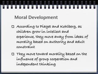 Moral Development
According to Piaget and Kohlberg, as
children grow in intellect and
experience, they move away from ideas of
morality based on authority and adult
constraint
They move toward morality based on the
influence of group cooperation and
independent thinking
 