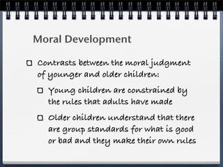 Moral Development

Contrasts between the moral judgment
of younger and older children:
  Young children are constrained by
  the rules that adults have made
  Older children understand that there
  are group standards for what is good
  or bad and they make their own rules
 