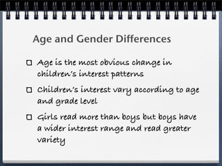 Age and Gender Differences

Age is the most obvious change in
children’s interest patterns
Children’s interest vary according to age
and grade level
Girls read more than boys but boys have
a wider interest range and read greater
variety
 