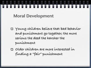Moral Development

Young children believe that bad behavior
and punishment go together; the more
serious the deed the harsher the
punishment
Older children are more interested in
finding a “fair” punishment
 