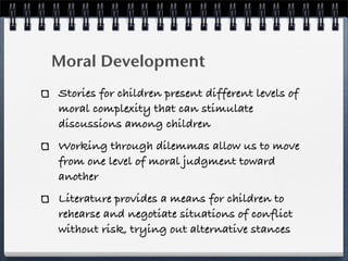 Moral Development
Stories for children present different levels of
moral complexity that can stimulate
discussions among children
Working through dilemmas allow us to move
from one level of moral judgment toward
another
Literature provides a means for children to
rehearse and negotiate situations of conflict
without risk, trying out alternative stances
 