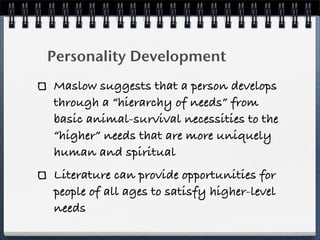 Personality Development
Maslow suggests that a person develops
through a “hierarchy of needs” from
basic animal-survival necessities to the
“higher” needs that are more uniquely
human and spiritual
Literature can provide opportunities for
people of all ages to satisfy higher-level
needs
 