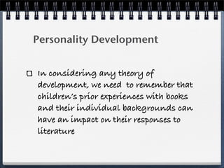 Personality Development


In considering any theory of
development, we need to remember that
children’s prior experiences with books
and their individual backgrounds can
have an impact on their responses to
literature
 