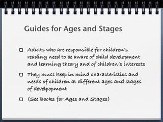 Guides for Ages and Stages

Adults who are responsible for children’s
reading need to be aware of child development
and learning theory and of children’s interests
They must keep in mind characteristics and
needs of children at different ages and stages
of develpopment
(See Books for Ages and Stages)
 