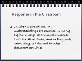 Response in the Classroom


Children’s perceptions and
understandings are revealed in many
different ways, as the children choose
and talk about books, and as they write,
paint, play, or take part in other
classroom activities
 