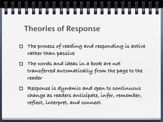 Theories of Response

The process of reading and responding is active
rather than passive
The words and ideas in a book are not
transferred automatically from the page to the
reader
Response is dynamic and open to continuous
change as readers anticipate, infer, remember,
reflect, interpret, and connect.
 