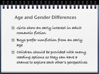 Age and Gender Differences

Girls show an early interest in adult
romantic fiction
Boys prefer nonfiction from an early
age
Children should be provided with many
reading options so they can have a
chance to explore each other’s perspectives
 