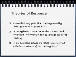 Theories of Response

Rosenblatt suggests that reading usually
involves two roles, or stances
In the efferent stance the reader is concerned
with what information can be learned from the
reading
In the aesthetic stance the reader is concerned
with the experience of the reading itself
 