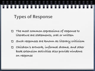 Types of Response


The most common expressions of response to
literature are statements, oral or written
Such responses are known as literary criticism
Children’s artwork, informal drama, and other
book extension activities also provide windows
on response
 