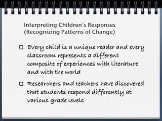 Interpreting Children’s Responses
(Recognizing Patterns of Change)

 Every child is a unique reader and every
 classroom represents a different
 composite of experiences with literature
 and with the world
 Researchers and teachers have discovered
 that students respond differently at
 various grade levels
 