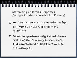 Interpreting Children’s Responses
(Younger Children - Preschool to Primary)

 Actions to demonstrate meaning might
 be given as answers to a teacher’s
 questions
 Children spontaneously act out stories
 or bits of stories using actions, roles,
 and conventions of literature in their
 dramatic play
 