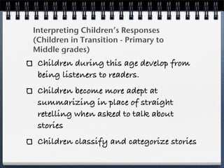 Interpreting Children’s Responses
(Children in Transition - Primary to
Middle grades)
 Children during this age develop from
 being listeners to readers.
 Children become more adept at
 summarizing in place of straight
 retelling when asked to talk about
 stories
 Children classify and categorize stories
 