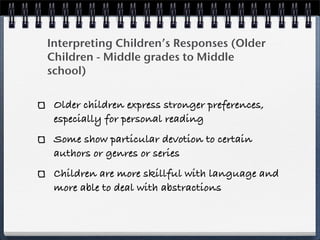 Interpreting Children’s Responses (Older
Children - Middle grades to Middle
school)

 Older children express stronger preferences,
 especially for personal reading
 Some show particular devotion to certain
 authors or genres or series
 Children are more skillful with language and
 more able to deal with abstractions
 