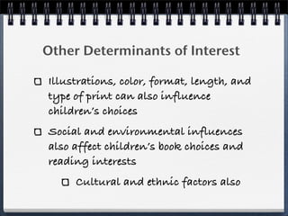 Other Determinants of Interest

Illustrations, color, format, length, and
type of print can also influence
children’s choices
Social and environmental influences
also affect children’s book choices and
reading interests
     Cultural and ethnic factors also
 