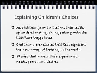 Explaining Children’s Choices

As children grow and learn, their levels
of understanding change along with the
literature they choose
Children prefer stories that best represent
their own way of looking at the world
Stories that mirror their experiences,
needs, fears, and desires
 