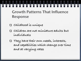 Growth Patterns That Influence
Response

Childhood is unique
Children are not miniature adults but
individuals
They have their own needs, interests,
and capabilities which change over time
and at varying rates
 