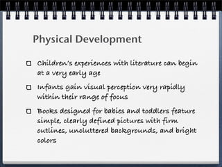 Physical Development

Children’s experiences with literature can begin
at a very early age
Infants gain visual perception very rapidly
within their range of focus
Books designed for babies and toddlers feature
simple, clearly defined pictures with firm
outlines, uncluttered backgrounds, and bright
colors
 
